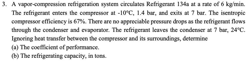 3. A vapor-compression refrigeration system circulates Refrigerant 134a at a rate of 6 kg/min.
The refrigerant enters the compressor at -10°C, 1.4 bar, and exits at 7 bar. The isentropic
compressor efficiency is 67%. There are no appreciable pressure drops as the refrigerant flows
through the condenser and evaporator. The refrigerant leaves the condenser at 7 bar, 24°C.
Ignoring heat transfer between the compressor and its surroundings, determine
(a) The coefficient of performance.
(b) The refrigerating capacity, in tons.
