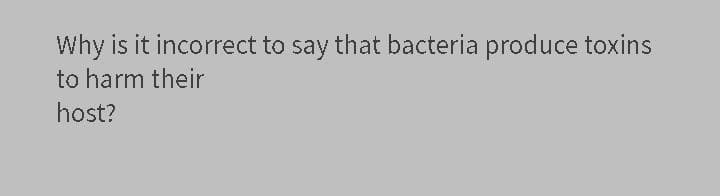 Why is it incorrect to say that bacteria produce toxins
to harm their
host?
