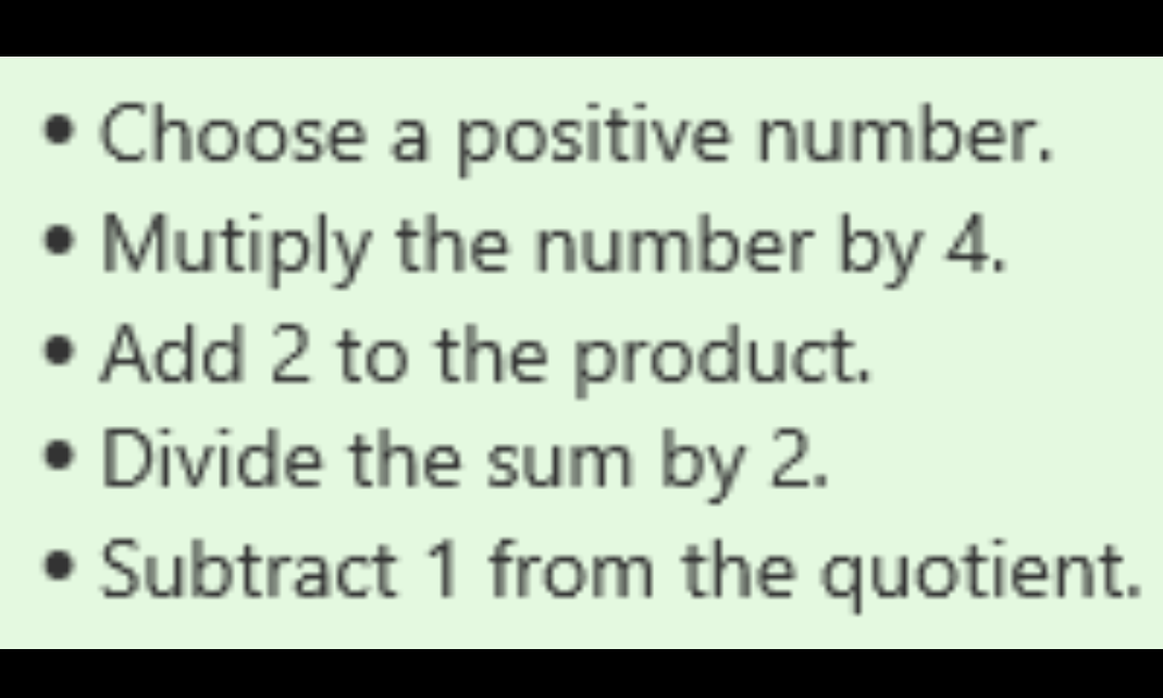 • Choose a positive number.
• Mutiply the number by 4.
• Add 2 to the product.
• Divide the sum by 2.
• Subtract 1 from the quotient.
