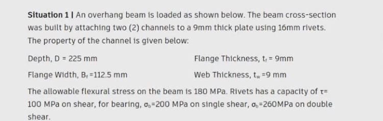 Situation 1| An overhang beam is loaded as shown below. The beam cross-section
was built by attaching two (2) channels to a 9mm thick plate using 16mm rivets.
The property of the channel is given below:
Depth, D = 225 mm
Flange Thickness, t, = 9mm
%3D
Flange Width, B, =112.5 mm
Web Thickness, t, =9 mm
The allowable flexural stress on the beam is 180 MPa. Rivets has a capacity of t=
100 MPa on shear, for bearing, o,=200 MPa on single shear, o,=260MPA on double
shear.
