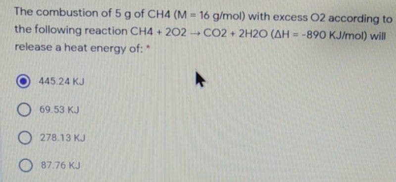 The combustion of 5 g of CH4 (M = 16 g/mol) with excess 02 according to
the following reaction CH4 + 202 CO2 + 2H2O (AH = -890 KJ/mol) will
%3D
%3D
release a heat energy of: *
445.24 KJ
O 69.53 KJ
O278.13 KJ
O87.76 KJ

