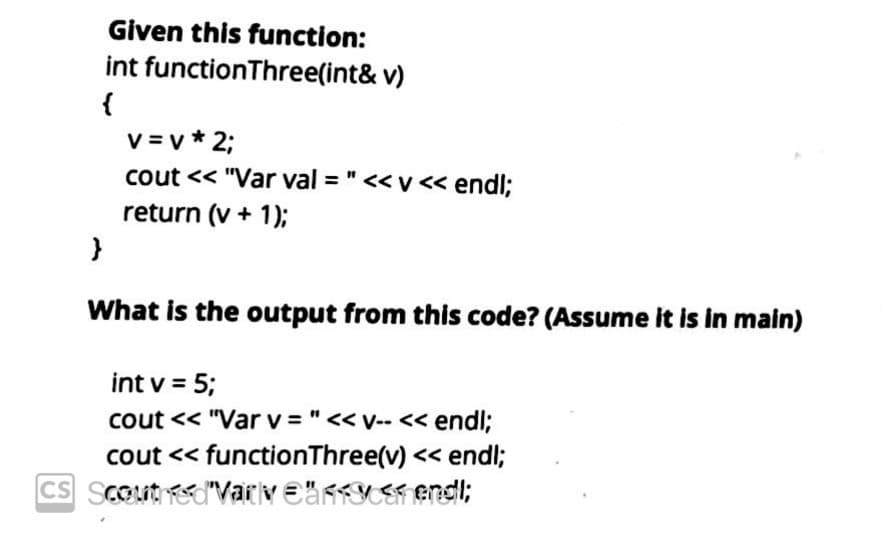 Given this function:
int functionThree(int& v)
v = v * 2;
cout << "Var val = " <<v << endl;
return (v + 1);
What is the output from this code? (Assume it is in main)
int v = 5;
cout << "Var v = "<< v-- << endl;
cout << functionThree(v) << endl;
CS SCOut "Variv €anYE endl;
