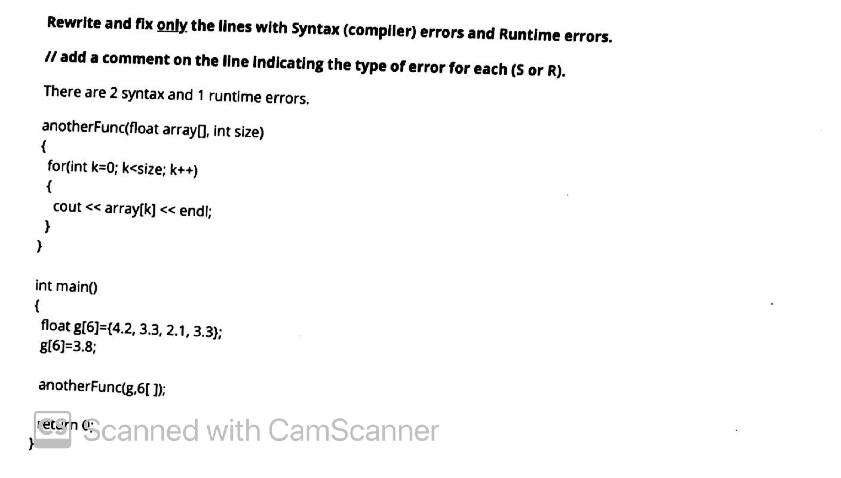 Rewrite and fix only the lines with Syntax (compiler) errors and Runtime errors.
/l add a comment on the line indicating the type of error for each (S or R).
There are 2 syntax and 1 runtime errors.
anotherFunc(float arrayg, int size)
{
for(int k=0; k<size; k++)
{
cout << array[k] << endl;
}
int main()
{
float g[6]={4.2, 3.3, 2.1, 3.3};
g(6]=3.8;
anotherFunc(g,6[ );
egn Ecanned with CamScanner
