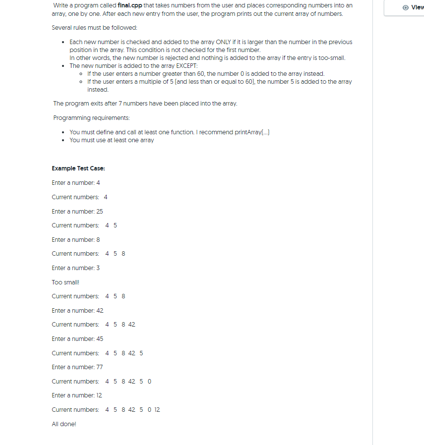 Write a program called final.cpp that takes numbers from the user and places corresponding numbers into an
array, one by one. After each new entry from the user, the program prints out the current array of numbers.
Several rules must be followed:
• Each new number is checked and added to the array ONLY if it is larger than the number in the previous
position in the array. This condition is not checked for the first number.
In other words, the new number is rejected and nothing is added to the array if the entry is too-small.
• The new number is added to the array EXCEPT:
• If the user enters a number greater than 60, the number O is added to the array instead.
• If the user enters a multiple of 5 (and less than or equal to 60), the number 5 is added to the array
instead.
The program exits after 7 numbers have been placed into the array.
Programming requirements:
• You must define and call at least one function. I recommend printArray(.)
• You must use at least one array
