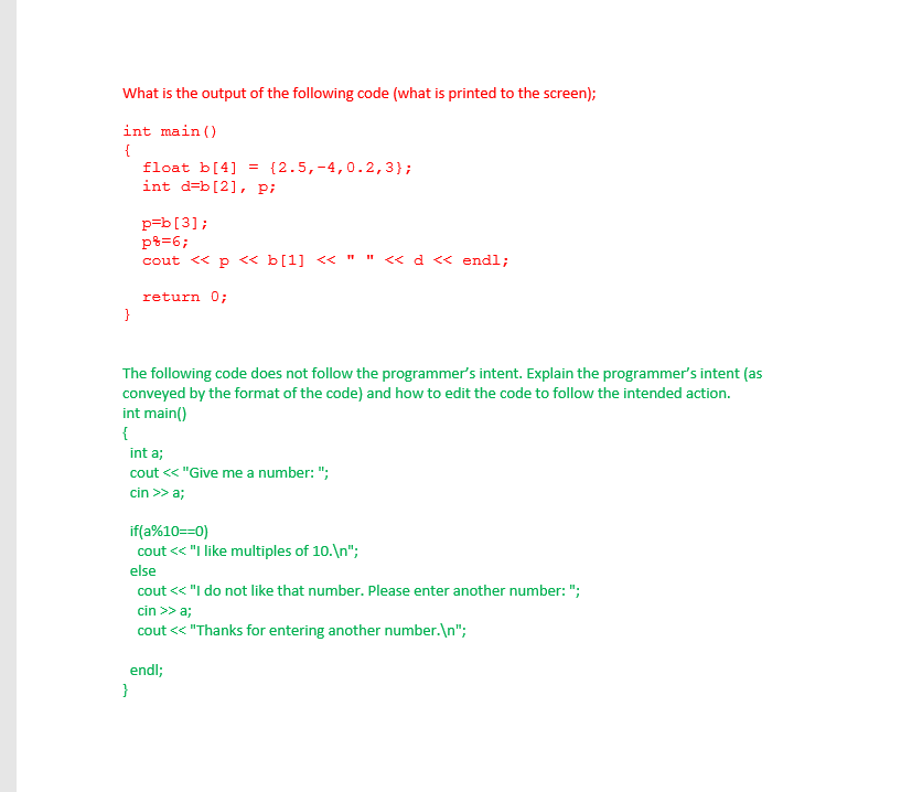 What is the output of the following code (what is printed to the screen);
int main ()
float b[4] = {2.5,-4,0.2,3};
int d=b[2], p;
p=b[3];
p%=6;
cout << p <« b[1] << " " « d << endl;
return 0;
The following code does not follow the programmer's intent. Explain the programmer's intent (as
conveyed by the format of the code) and how to edit the code to follow the intended action.
int main()
int a;
cout << "Give me a number: ";
cin >> a;
if(a%10==0)
cout << "I like multiples of 10.\n";
else
cout << "I do not like that number. Please enter another number: ";
cin >> a;
cout <« "Thanks for entering another number.\n";
endl;

