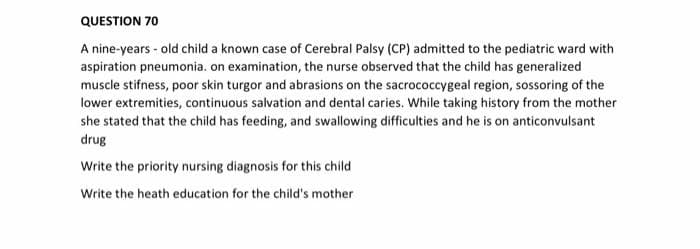 QUESTION 70
A nine-years - old child a known case of Cerebral Palsy (CP) admitted to the pediatric ward with
aspiration pneumonia. on examination, the nurse observed that the child has generalized
muscle stifness, poor skin turgor and abrasions on the sacrococcygeal region, sossoring of the
lower extremities, continuous salvation and dental caries. While taking history from the mother
she stated that the child has feeding, and swallowing difficulties and he is on anticonvulsant
drug
Write the priority nursing diagnosis for this child
Write the heath education for the child's mother
