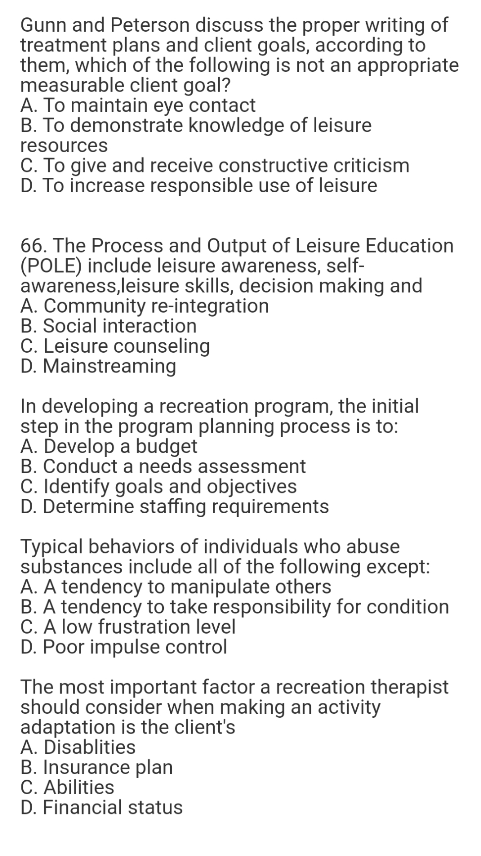Gunn and Peterson discuss the proper writing of
treatment plans and client goals, according to
them, which of the following is not an appropriate
measurable client goal?
A. To maintain eye contact
B. To demonstrate knowledge of leisure
resources
C. To give and receive constructive criticism
D. To increase responsible use of leisure
66. The Process and Output of Leisure Education
(POLE) include leisure awareness, self-
awareness,leisure skills, decision making and
A. Community re-integration
B. Social interaction
C. Leisure counseling
D. Mainstreaming
In developing a recreation program, the initial
step in the program planning process is to:
A. Ďevelop a budget
B. Conduct a needs assessment
C. Identify goals and objectives
D. Determine staffing requirements
Typical behaviors of individuals who abuse
substances include all of the following except:
A. A tendency to manipulate others
B. A tendency to take responsibility for condition
C. A low frustration level
D. Poor impulse control
The most important factor a recreation therapist
should consider when making an activity
adaptation is the client's
A. Disablities
B. Insurance plan
C. Abilities
D. Financial status
