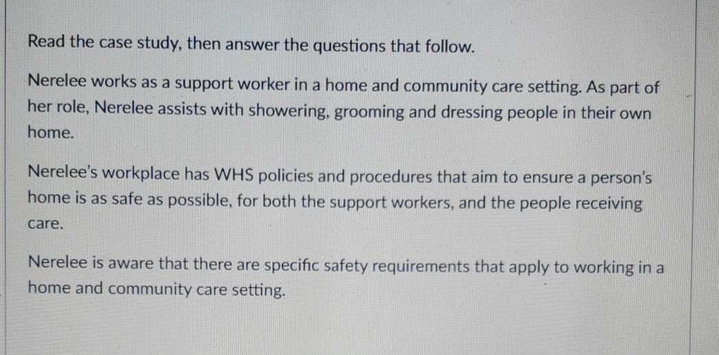 Read the case study, then answer the questions that follow.
Nerelee works as a support worker in a home and community care setting. As part of
her role, Nerelee assists with showering, grooming and dressing people in their own
home.
Nerelee's workplace has WHS policies and procedures that aim to ensure a person's
home is as safe as possible, for both the support workers, and the people receiving
care.
Nerelee is aware that there are specific safety requirements that apply to working in a
home and community care setting.
