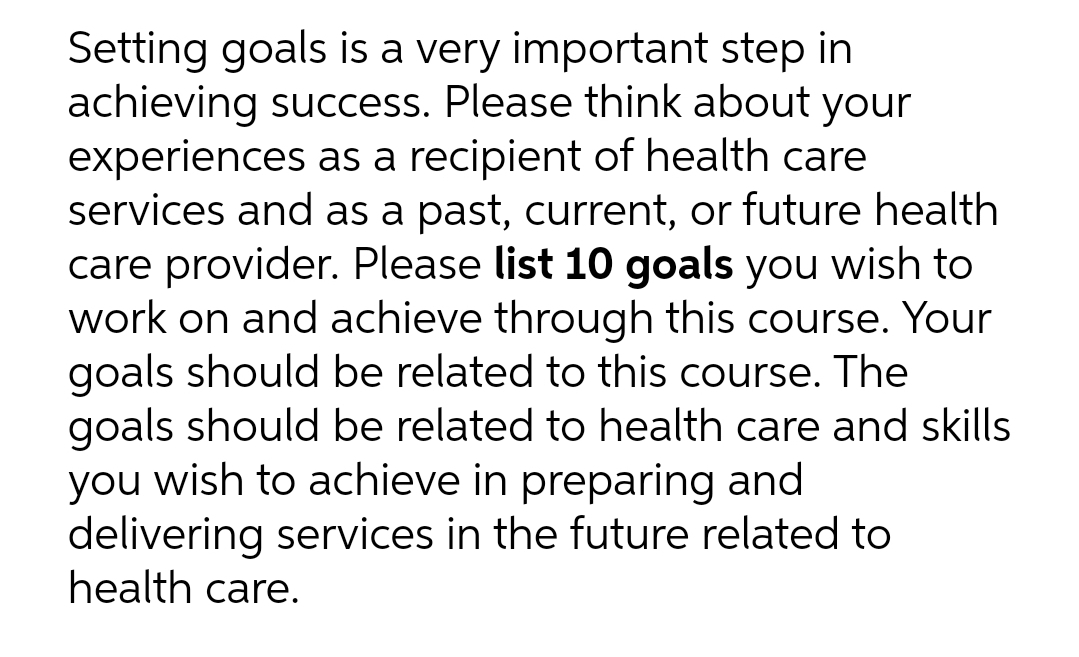 Setting goals is a very important step in
achieving success. Please think about your
experiences as a recipient of health care
services and as a past, current, or future health
care provider. Please list 10 goals you wish to
work on and achieve through this course. Your
goals should be related to this course. The
goals should be related to health care and skills
you wish to achieve in preparing and
delivering services in the future related to
health care.
