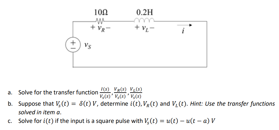 10Ω
0.2H
+ VR
+ vL-
i
Vs
I(s) VR(S) VL(S)
V,(s)' V,(s) ' V,(s)
a. Solve for the transfer function
b. Suppose that V,(t) = 8(t) V, determine i(t), VR (t) and V, (t). Hint: Use the transfer functions
solved in item a.
c. Solve for i(t) if the input is a square pulse with V,(t) = u(t) – u(t – a) V
+1

