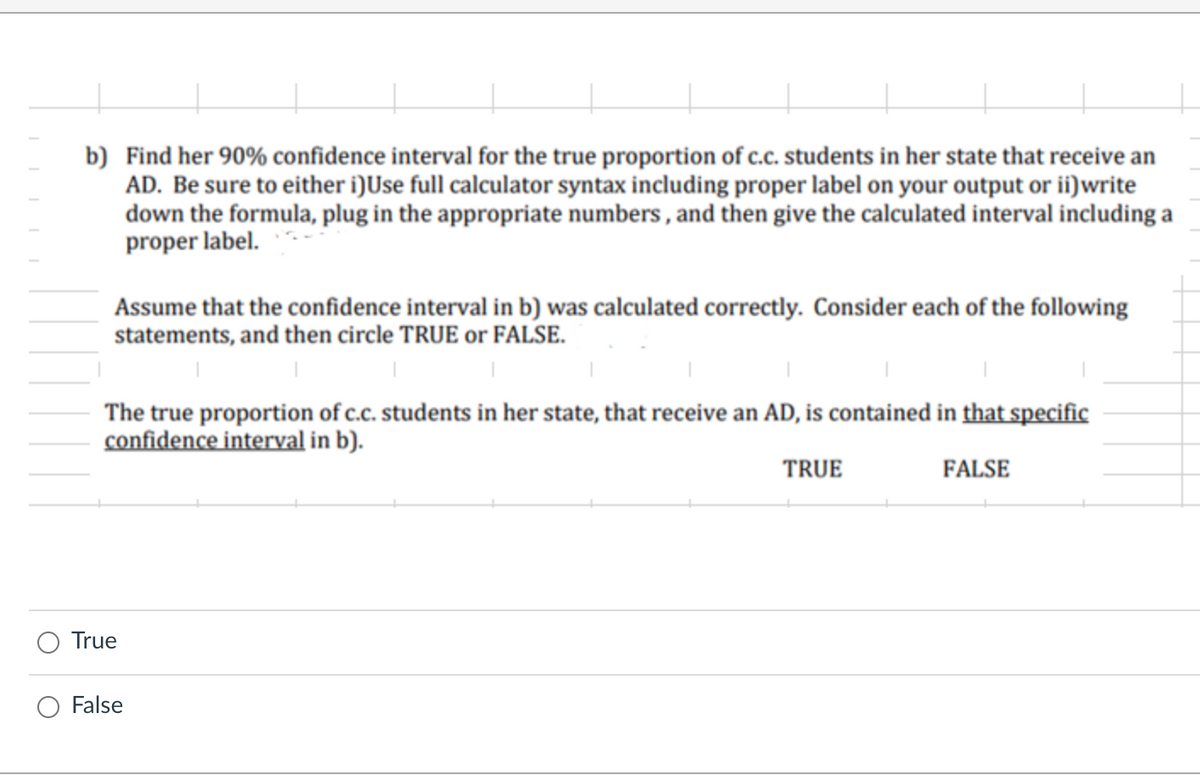 b) Find her 90% confidence interval for the true proportion of c.c. students in her state that receive an
AD. Be sure to either i)Use full calculator syntax including proper label on your output or ii)write
down the formula, plug in the appropriate numbers , and then give the calculated interval including a
proper label.
Assume that the confidence interval in b) was calculated correctly. Consider each of the following
statements, and then circle TRUE or FALSE.
The true proportion of c.c. students in her state, that receive an AD, is contained in that specific
confidence interval in b).
TRUE
FALSE
True
False

