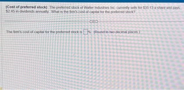 (Cost of preferred stock) The preferred stock of Walter Industries Inc. currently sells for $35 13 a share and pays
$2.45 in dividends annually. What is the firm's cost of capital for the preferred stock?
GILLE
The firm's cost of capital for the preferred stock is% (Round to two decimal places)