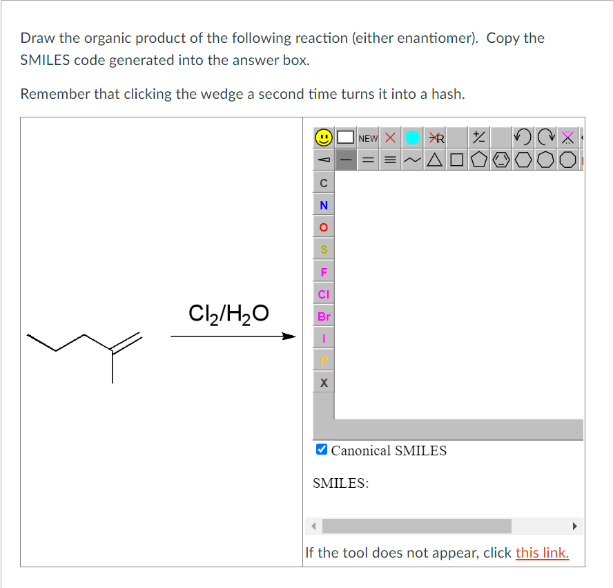 Draw the organic product of the following reaction (either enantiomer). Copy the
SMILES code generated into the answer box.
Remember that clicking the wedge a second time turns it into a hash.
Cl₂/H₂O
C
N
O
S
F
CI
Br
|
X
NEW X
✈R
|==~Aª
Canonical SMILES
SMILES:
%
X
If the tool does not appear, click this link.