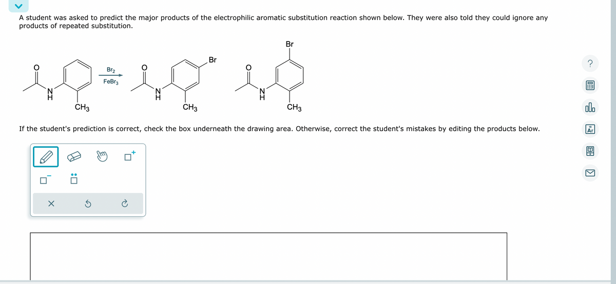 A student was asked to predict the major products of the electrophilic aromatic substitution reaction shown below. They were also told they could ignore any
products of repeated substitution.
1Q=10²1}
CH3
CH3
X
Br₂
Ś
FeBr3
Br
Br
If the student's prediction is correct, check the box underneath the drawing area. Otherwise, correct the student's mistakes by editing the products below.
CH3
?
olo
18
Ar
8.
[>]