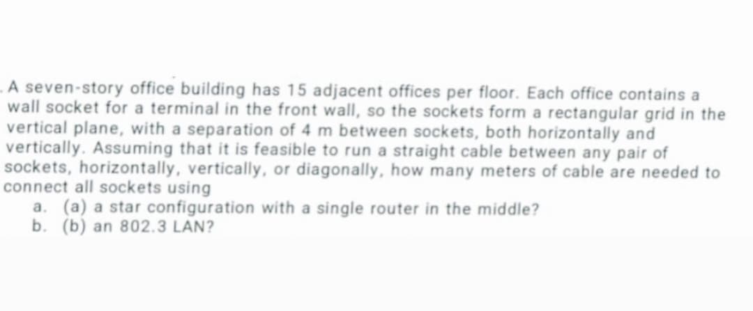 A seven-story office building has 15 adjacent offices per floor. Each office contains a
wall socket for a terminal in the front wall, so the sockets form a rectangular grid in the
vertical plane, with a separation of 4 m between sockets, both horizontally and
vertically. Assuming that it is feasible to run a straight cable between any pair of
sockets, horizontally, vertically, or diagonally, how many meters of cable are needed to
connect all sockets using
a. (a) a star configuration with a single router in the middle?
b. (b) an 802.3 LAN?