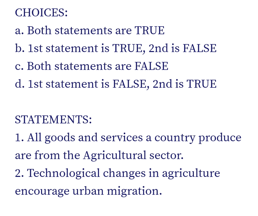 CHOICES:
a. Both statements are TRUE
b. 1st statement is TRUE, 2nd is FALSE
c. Both statements are FALSE
d. 1st statement is FALSE, 2nd is TRUE
STATEMENTS:
1. All goods and services a country produce
are from the Agricultural sector.
2. Technological changes in agriculture
encourage urban migration.