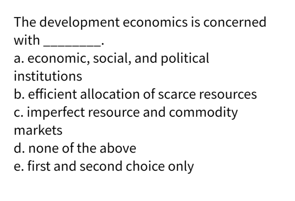 The development economics is concerned
with
a. economic, social, and political
institutions
b. efficient allocation of scarce resources
c. imperfect resource and commodity
markets
d. none of the above
e. first and second choice only
