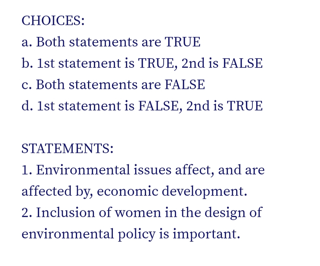 CHOICES:
a. Both statements are TRUE
b. 1st statement is TRUE, 2nd is FALSE
c. Both statements are FALSE
d. 1st statement is FALSE, 2nd is TRUE
STATEMENTS:
1. Environmental issues affect, and are
affected by, economic development.
2. Inclusion of women in the design of
environmental policy is important.