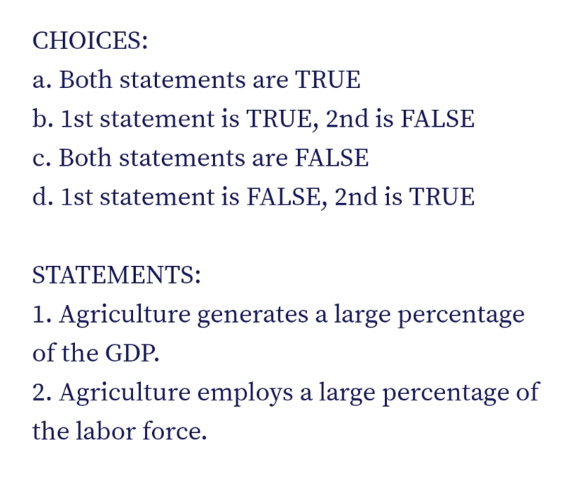 CHOICES:
a. Both statements are TRUE
b. 1st statement is TRUE, 2nd is FALSE
c. Both statements are FALSE
d. 1st statement is FALSE, 2nd is TRUE
STATEMENTS:
1. Agriculture generates a large percentage
of the GDP.
2. Agriculture employs a large percentage of
the labor force.