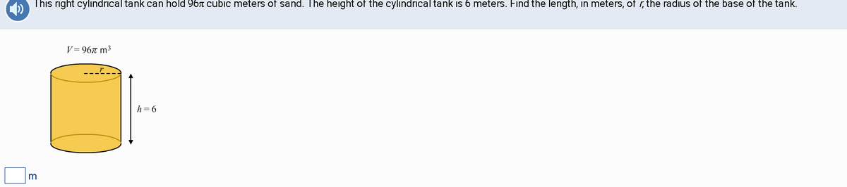 m
This right cylindrical tank can hold 96 cubic meters of sand. The height of the cylindrical tank is 6 meters. Find the length, in meters, of, the radius of the base of the tank.
V=967 m³
h=6