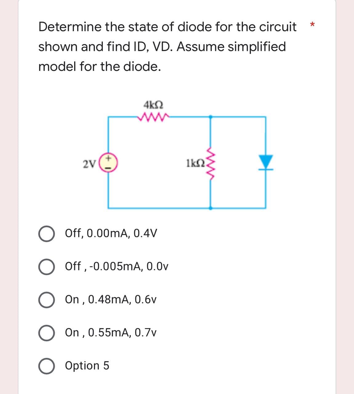Determine the state of diode for the circuit
*
shown and find ID, VD. Assume simplified
model for the diode.
4ΚΩ
2V
O Off, 0.00mA, 0.4V
O Off, -0.005mA, 0.0v
On, 0.48mA, 0.6v
On, 0.55mA, 0.7v
O Option 5
1k02.