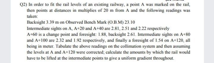 Q2) In order to fit the rail levels of an existing railway, a point A was marked on the rail,
then points at distances in multiplies of 20 m from A and the following readings was
taken:
Backsight 3.39 m on Observed Bench Mark (O.B.M) 23.10
Intermediate sights on A, A+20 and A+40 are 2.81, 2.51 and 2.22 respectively
A+60 is a change point and foresight: 1.88, backsight 2.61. Intermediate sights on A+80
and A+100 are 2.32 and 1.92 respectively, and finally a foresight of 1.54 on A+120, all
being in meter. Tabulate the above readings on the collimation system and then assuming
the levels at A and A+120 were corrected; calculate the amounts by which the rail would
have to be lifted at the intermediate points to give a uniform gradient throughout.