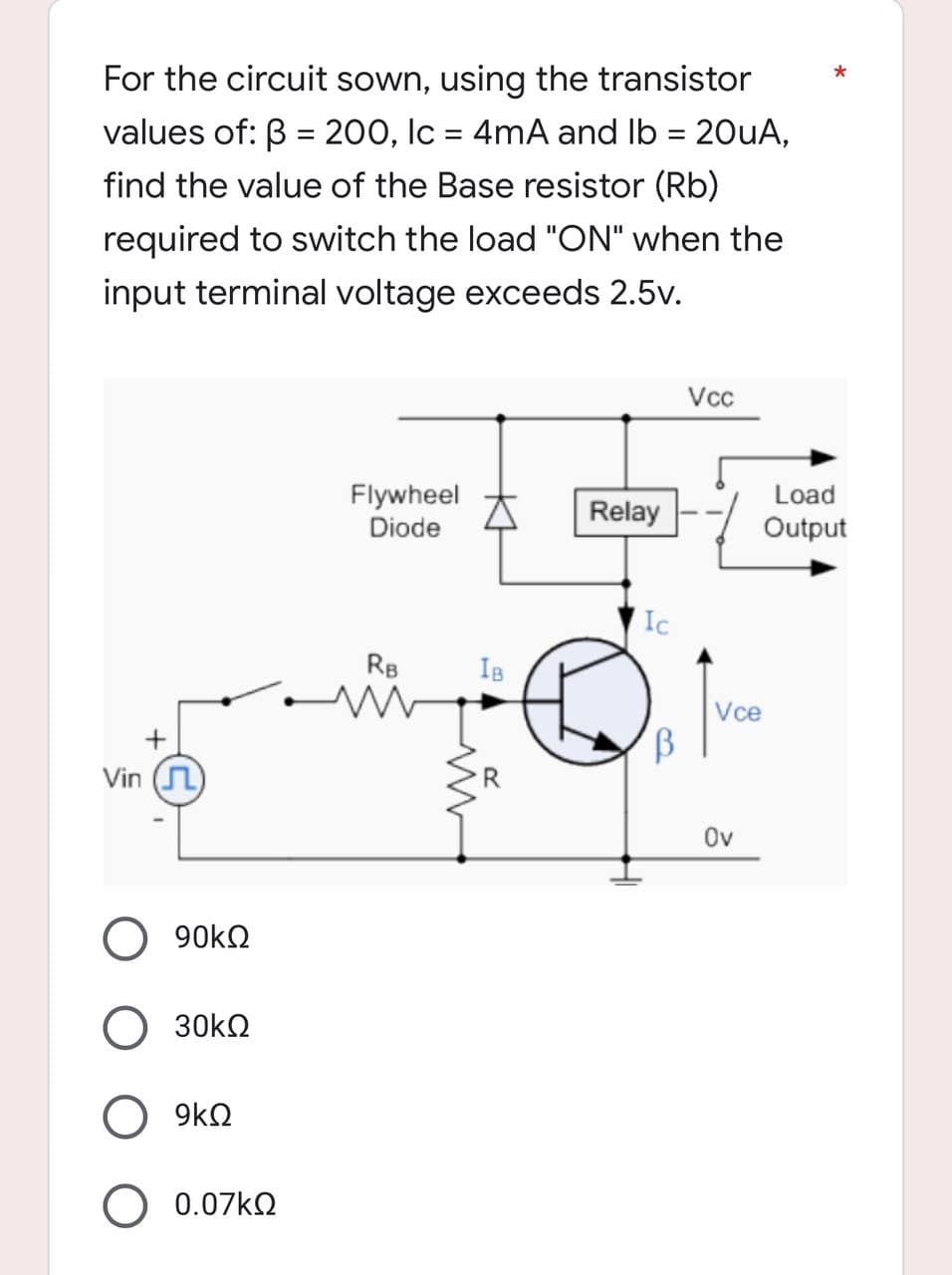 *
For the circuit sown, using the transistor
values of: B = 200, lc = 4mA and lb = 20uA,
find the value of the Base resistor (Rb)
required to switch the load "ON" when the
input terminal voltage exceeds 2.5v.
Vcc
Flywheel
Diode
Relay
RB
w
Vin ()
90kΩ
30ΚΩ
9kQ
0.07ΚΩ
IB
Ic
B
Vce
Ov
Load
Output