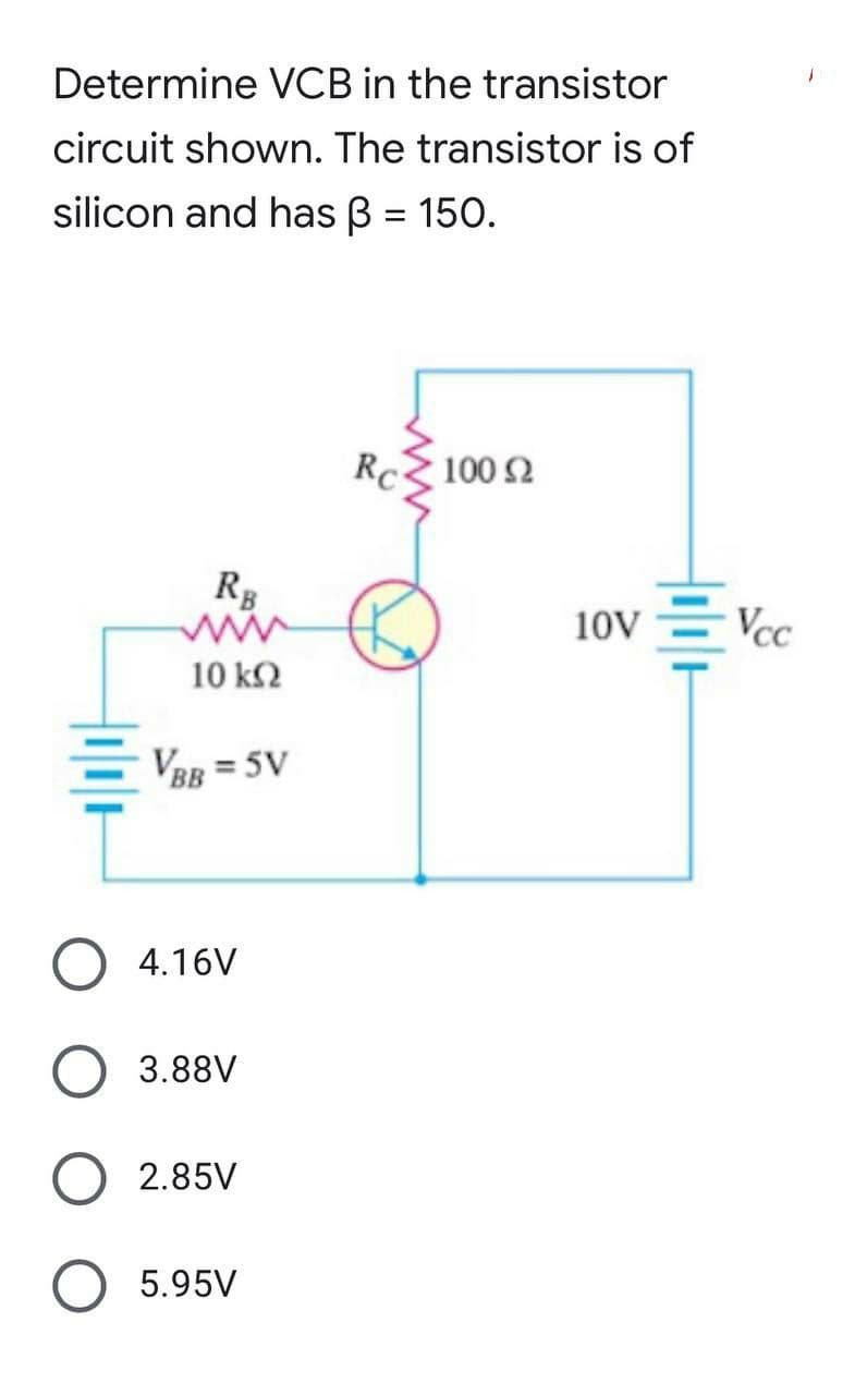 Determine VCB in the transistor
circuit shown. The transistor is of
silicon and has ß = 150.
Rc
100 92
RB
10 ΚΩ
VBB = 5V
4.16V
3.88V
2.85V
5.95V
10V = Vcc