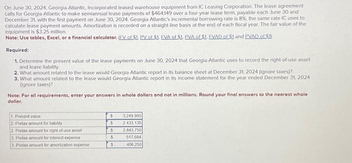 On June 30, 2024, Georgla-Atlantic, Incorporated leased warehouse equipment from IC Leasing Corporation. The lease agreement.
calls for Georgia-Atlantic to make semiannual lease payments of $464,149 over a four-year lease term, payable each June 30 and
December 31, with the first payment on June 30, 2024. Georgia-Atlantic's incremental borrowing rate is 8%, the same rate IC uses to
calculate lease payment amounts. Amortization is recorded on a straight-line basis at the end of each fiscal year. The fair value of the
equipment is $3.25 million.
Note: Use tables, Excel, or a financial calculator. (EV of $1. PV of $1, EVA of $1. PVA of $1. EVAD of $1 and PVAD of $1
Required:
1. Determine the present value of the lease payments on June 30, 2024 that Georgia-Atlantic uses to record the right-of-use asset
and lease liability.
2. What amount related to the lease would Georgia Atlantic report in its balance sheet at December 31, 2024 (ignore taxes)?
3. What amount related to the lease would Georgia-Atlantic report in its income statement for the year ended December 31, 2024
(ignore taxes)?
Note: For all requirements, enter your answers in whole dollars and not in millions. Round your final answers to the nearest whole
dollar.
1 Present value
2 Pretax amount for liability
2 Pretax amount for night of use asset
3 Pretax amount for interest expense
3 Pretax amount for amortization expense
$
S
S
$
5
49.995
2,433,136
2,843,750
517,684
406,250