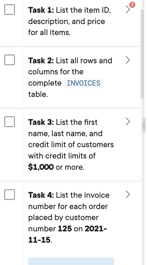Task 1: List the item ID,
description, and price
for all items.
Task 2: List all rows and >
columns for the
complete INVOICES
table.
Task 3: List the first
name, last name, and
credit limit of customers
with credit limits of
$1,000 or more.
Task 4: List the invoice
number for each order
placed by customer
number 125 on 2021-
11-15.
E