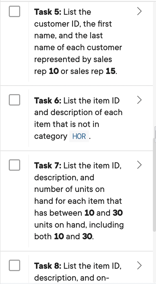 Task 5: List the
customer ID, the first
name, and the last
name of each customer
represented by sales
rep 10 or sales rep 15.
Task 6: List the item ID
and description of each
item that is not in
category HOR .
Task 7: List the item ID,
description, and
number of units on
hand for each item that
has between 10 and 30
units on hand, including
both 10 and 30.
Task 8: List the item ID,
description, and on-
>
>