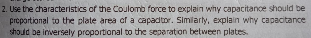 2. Use the characteristics of the Coulomb force to explain why capacitance should be
proportional to the plate area of a capacitor. Similarly, explain why capacitance
should be inversely proportional to the separation between plates.
