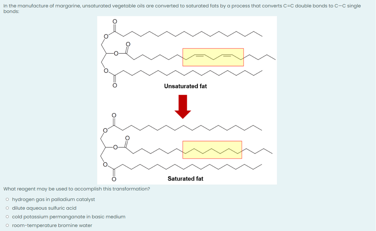 In the manufacture of margarine, unsaturated vegetable oils are converted to saturated fats by a process that converts C=C double bonds to C-C single
bonds:
Unsaturated fat
Saturated fat
What reagent may be used to accomplish this transformation?
o hydrogen gas in palladium catalyst
O dilute aqueous sulfuric acid
O cold potassium permanganate in basic medium
O room-temperature bromine water