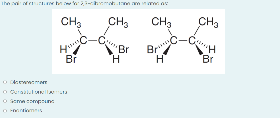 The pair of structures below for 2,3-dibromobutane are related as:
CH3 CH3
CH₂
1
-C₂
'Br
O Diastereomers
O Constitutional Isomers
O Same compound
O Enantiomers
HI!!!!(
Br
H
Bri!!!!!
H
CH3
Br