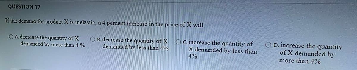 QUESTION 17
If the demand for product X is inelastic, a 4 percent increase in the price of Xwill
O A. decrease the quantity of X
demanded by more than 4 %
O B. decrease the quantity of X Oc.increase the quantity of
demanded by less than 4%
X demanded by less than
4%
D. increase the quantity
of X demanded by
more than 4%%
