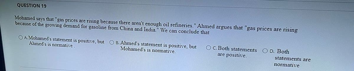 QUESTION 19
Mohamed says that "gas prices are rising because there aren't enough oil refineries." Ahmed argues that "gas prices are rising
because of the growing demand for gasoline from China and India." We can conclude that
O A. Mohamed's statement is positive, but O B. Ahmed's statement is positive, but
Ahmed's is normative.
OC.Both statements
are positive.
D. Both
Mohamed's is normative.
statements are
normative
