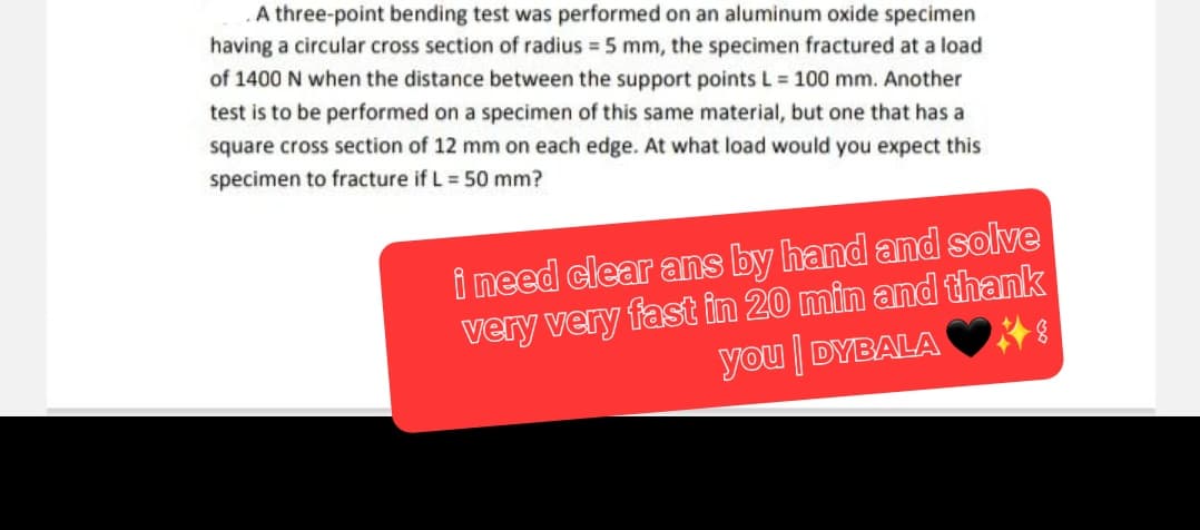A three-point bending test was performed on an aluminum oxide specimen
having a circular cross section of radius = 5 mm, the specimen fractured at a load
of 1400 N when the distance between the support points L = 100 mm. Another
test is to be performed on a specimen of this same material, but one that has a
square cross section of 12 mm on each edge. At what load would you expect this
specimen to fracture if L = 50 mm?
i need clear ans by hand and solve
very very fast in 20 min and thank
you DYBALARI
|