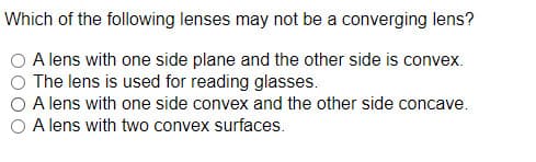 Which of the following lenses may not be a converging lens?
A lens with one side plane and the other side is convex.
The lens is used for reading glasses.
A lens with one side convex and the other side concave.
A lens with two convex surfaces.