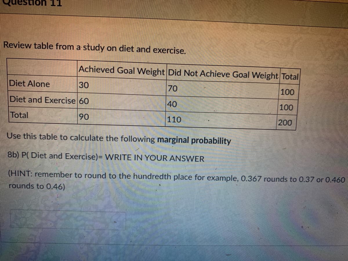 on 11
Review table from a study on diet and exercise.
Achieved Goal Weight Did Not Achieve Goal Weight Total
Diet Alone
30
70
100
Diet and Exercise 60
40
100
Total
90
110
200
Use this table to calculate the following marginal probability
8b) P( Diet and Exercise)= WRITE IN YOUR ANSWER
(HINT: remember to round to the hundredth place for example, 0.367 rounds to 0.37 or 0.460
rounds to 0.46)
