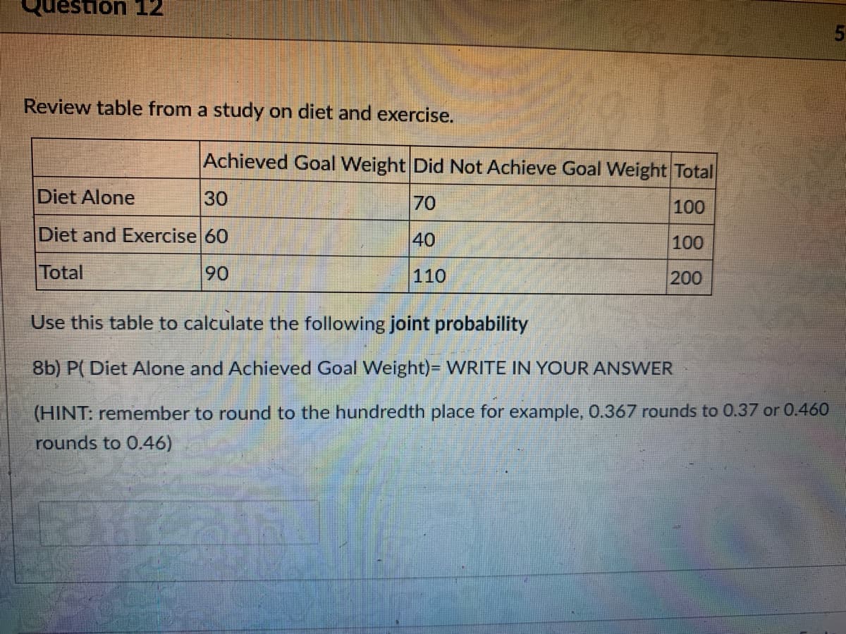 Review table from a study on diet and exercise.
Achieved Goal Weight DidNot Achieve Goal Weight Total
Diet Alone
30
70
100
Diet and Exercise 60
40
100
Total
90
110
200
Use this table to calculate the following joint probability
8b) P( Diet Alone and Achieved Goal Weight)= WRITE IN YOUR ANSWER
(HINT: remember to round to the hundredth place for example, 0.367 rounds to 0.37 or 0.460
rounds to 0.46)
