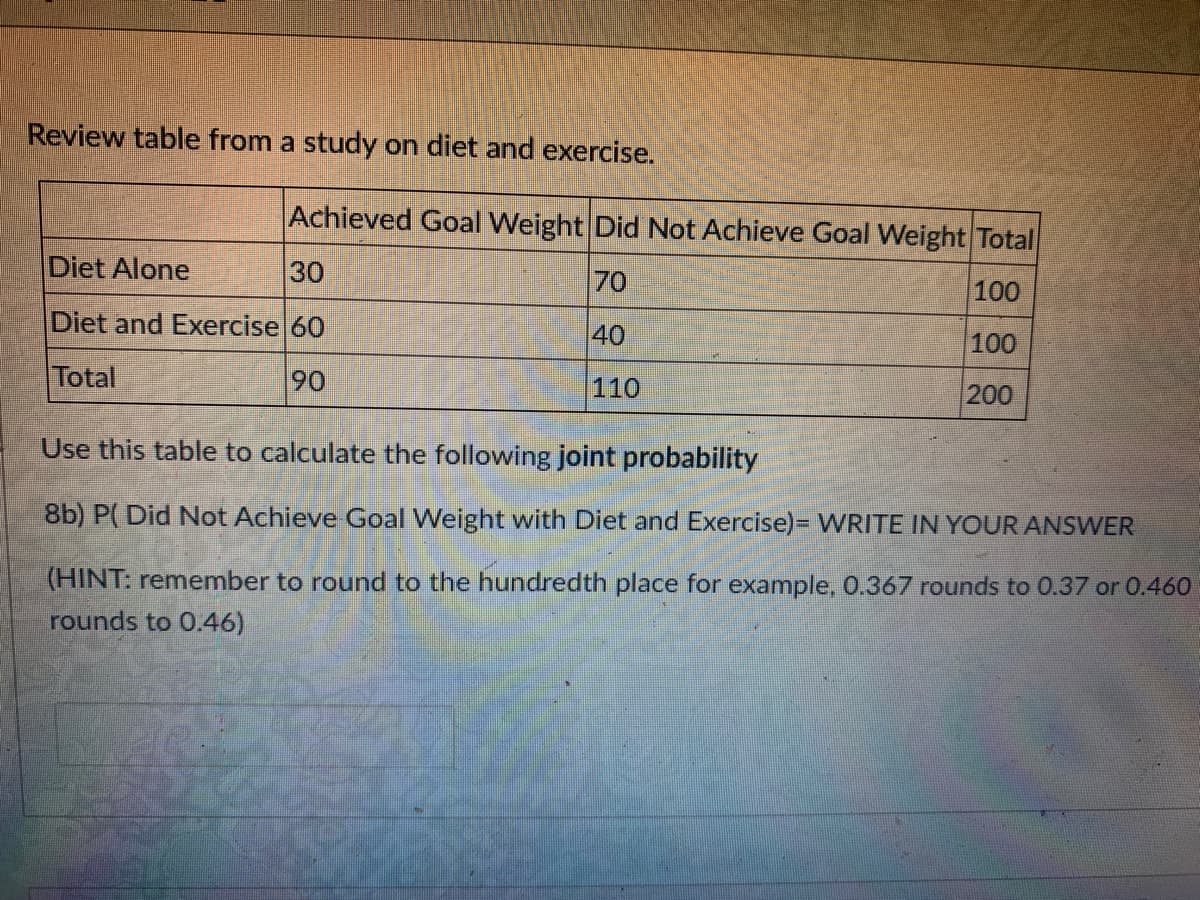 Review table from a study on diet and exercise.
Achieved Goal Weight Did Not Achieve Goal Weight Total
Diet Alone
30
70
100
Diet and Exercise 60
40
100
Total
90
110
200
Use this table to calculate the following joint probability
8b) P( Did Not Achieve Goal Weight with Diet and Exercise)= WRITE IN YOUR ANSWER
(HINT: remember to round to the hundredth place for example,0.367 rounds to 0.37 or 0.460
rounds to 0.46)
