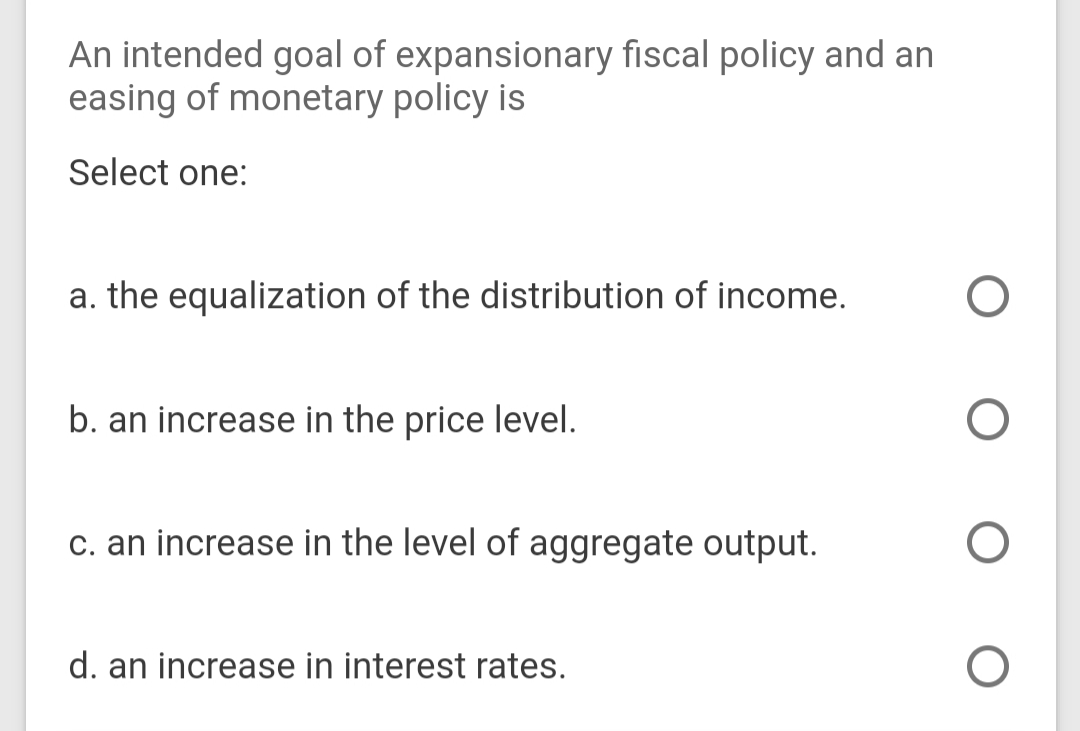 An intended goal of expansionary fiscal policy and an
easing of monetary policy is
Select one:
a. the equalization of the distribution of income.
b. an increase in the price level.
c. an increase in the level of aggregate output.
d. an increase in interest rates.
