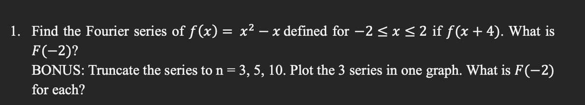 1. Find the Fourier series of f(x) = x²
F(-2)?
-
x defined for -2 ≤ x ≤ 2 if ƒ (x + 4). What is
BONUS: Truncate the series to n = 3, 5, 10. Plot the 3 series in one graph. What is F(−2)
for each?