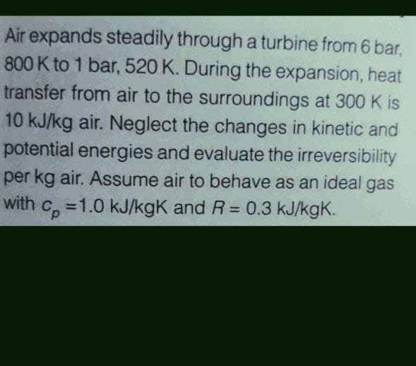 Air expands steadily through a turbine from 6 bar,
800 K to 1 bar, 520 K. During the expansion, heat
transfer from air to the surroundings at 300 K is
10 kJ/kg air. Neglect the changes in kinetic and
potential energies and evaluate the irreversibility
per kg air. Assume air to behave as an ideal gas
with c =1.0 kJ/kgK and R = 0.3 kJ/kgK.

