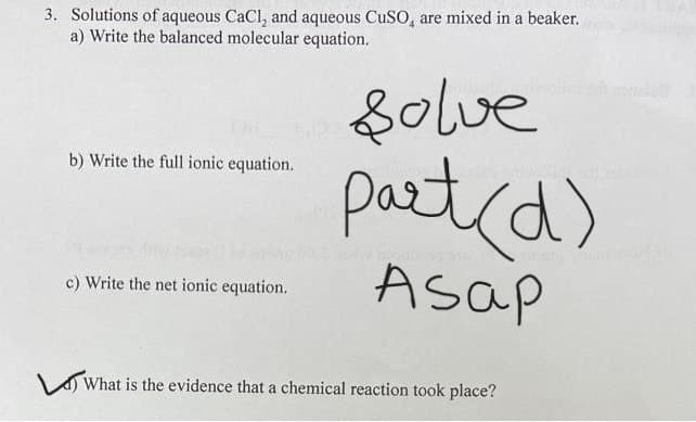 3. Solutions of aqueous CaCl, and aqueous CuSO, are mixed in a beaker.
a) Write the balanced molecular equation.
Do
b) Write the full ionic equation.
solve
part (d)
pagbi
c) Write the net ionic equation.
Asap
What is the evidence that a chemical reaction took place?