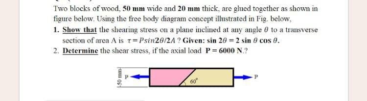 Two blocks of wood, 50 mm wide and 20 mm thick, are glued together as shown i
figure below. Using the free body diagram concept illustrated in Fig. below,
1. Show that the shearing stress on a plane inclined at any angle 0 to a transverse
section of area A is T=Psin20/2A? Given: sin 20 = 2 sin 8 cos 0.
2. Determine the shear stress, if the axial load P = 6000 N.?
P
60°
unu ost
P
