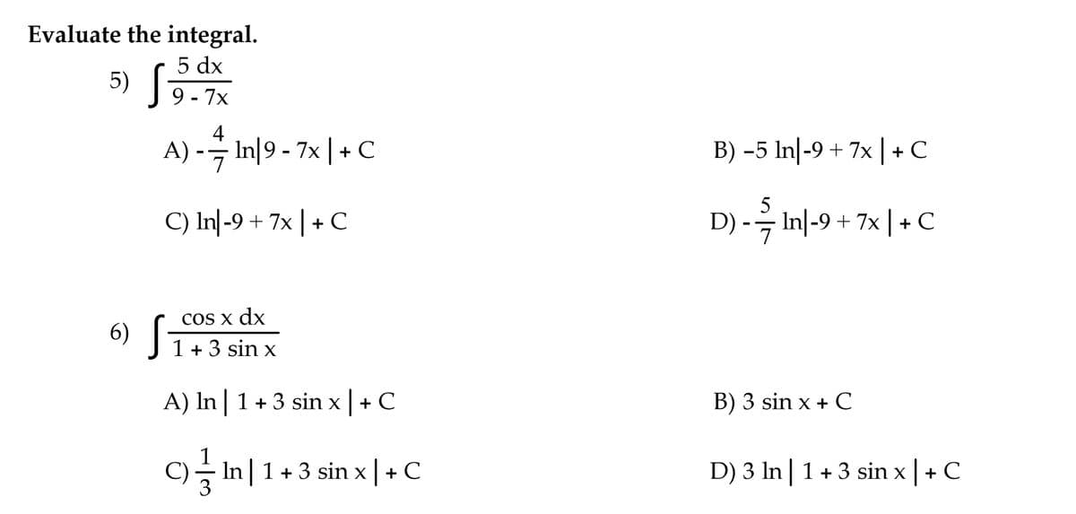Evaluate the integral.
5 dx
9 - 7x
5) S
4
A) -- In|9 - 7x | + C
B) -5 In|-9 + 7x | + C
5
C) In|-9 + 7x |+ C
D) -- In|-9 + 7x | + C
COS x dx
6) [-
1 + 3 sin x
A) In | 1+ 3 sin x | + C
B) 3 sin x + C
C)슬 In| 1 +3 sin
+ C
D) 3 In| 1+3 sin x|+ C
