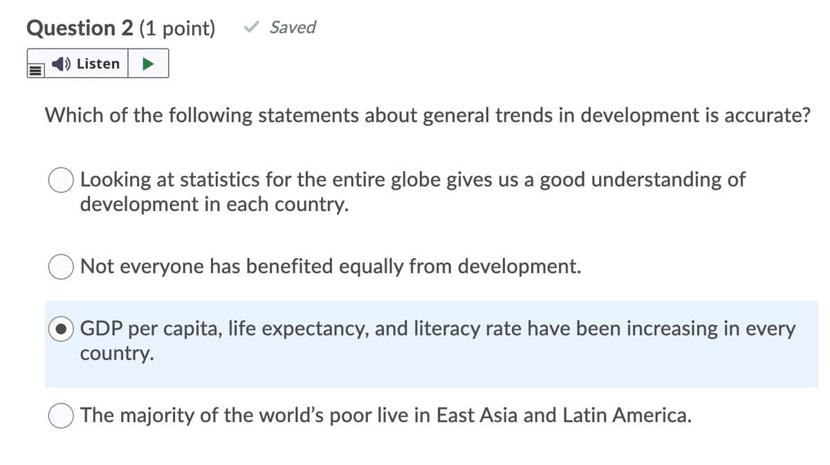 Question 2 (1 point)
Saved
Listen
Which of the following statements about general trends in development is accurate?
Looking at statistics for the entire globe gives us a good understanding of
development in each country.
Not everyone has benefited equally from development.
GDP per capita, life expectancy, and literacy rate have been increasing in every
country.
The majority of the world's poor live in East Asia and Latin America.
