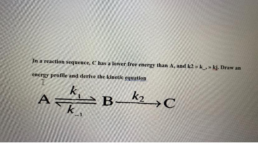 In a reaction sequence, C has a lower free energy than A, and k2 » k_,» kj. Draw an
energy profile and derive the kinetic equation
I
k₁
A
k
B-
k₂ C