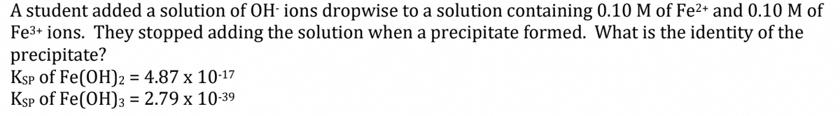 A student added a solution of OH-ions dropwise to a solution containing 0.10 M of Fe²+ and 0.10 M of
Fe³+ ions. They stopped adding the solution when a precipitate formed. What is the identity of the
precipitate?
KSP of Fe(OH)2 = 4.87 x 10-17
KSP of Fe(OH)3 = 2.79 x 10-39